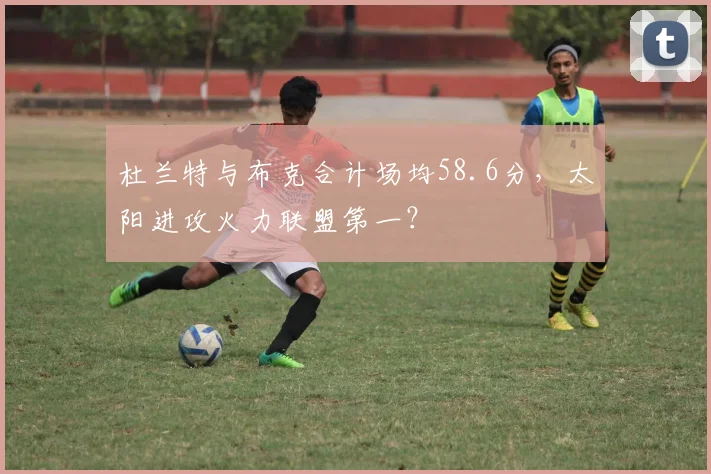 杜兰特与布克合计场均58.6分,太阳进攻火力联盟第一?