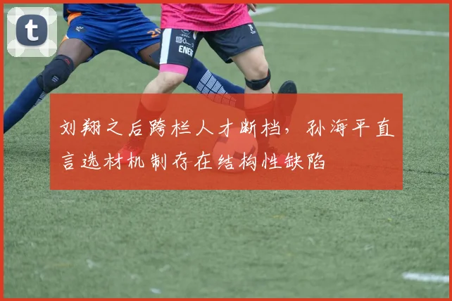 刘翔之后跨栏人才断档,孙海平直言选材机制存在结构性缺陷