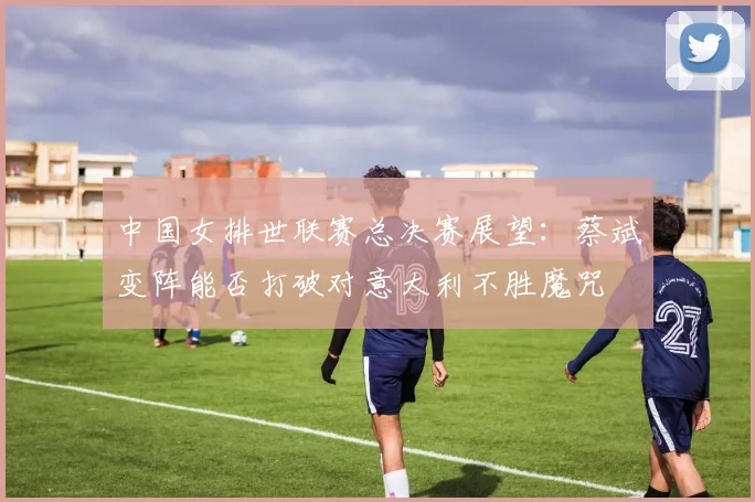 中国女排世联赛总决赛展望：蔡斌变阵能否打破对意大利不胜魔咒