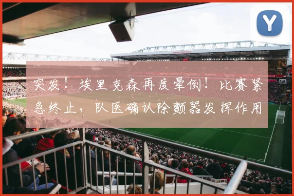 突发!埃里克森再度晕倒!比赛紧急终止,队医确认除颤器发挥作用