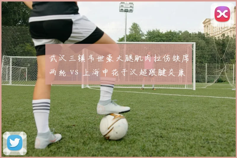 武汉三镇韦世豪大腿肌肉拉伤缺席两轮 vs 上海申花于汉超跟腱炎康复归队,边路老将体能对比